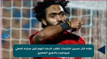 وفاة خال حسين الشحات تطلب الدعاء اليوم قبل مباراة الأهلي وبيراميدز بالدوري المصري